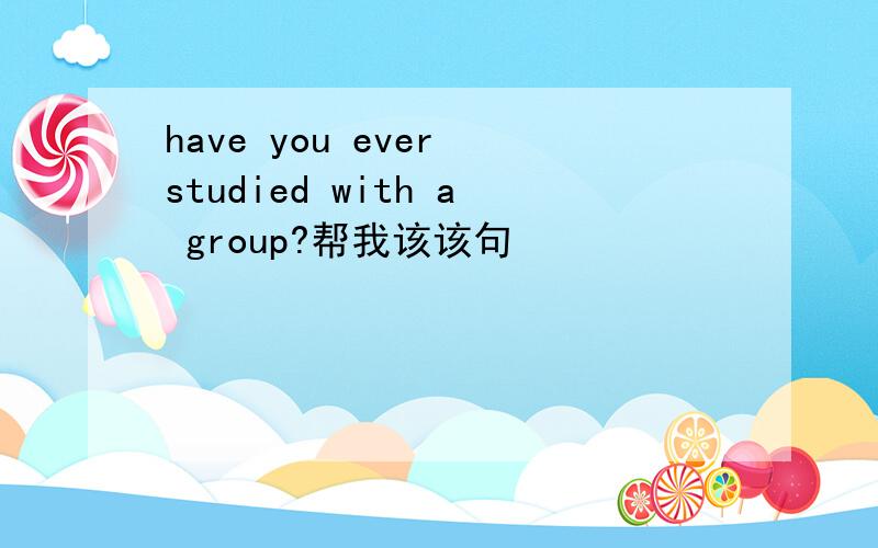 have you ever studied with a group?帮我该该句