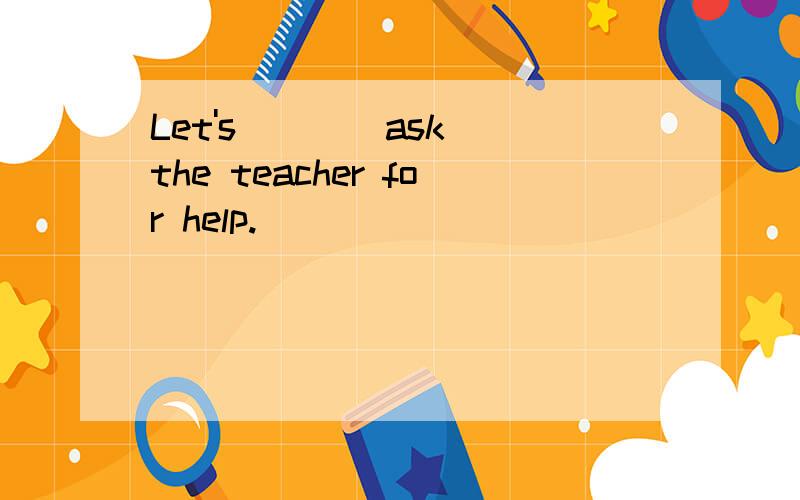 Let's __ (ask)the teacher for help.