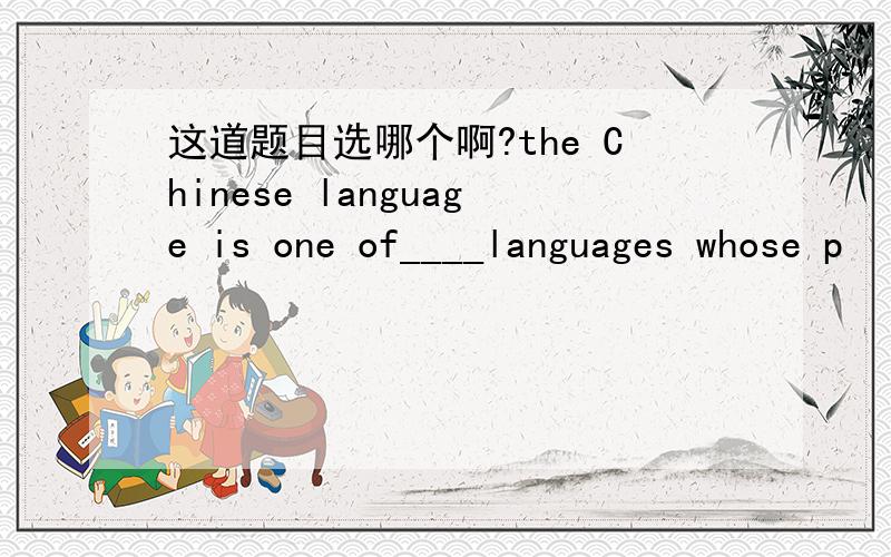 这道题目选哪个啊?the Chinese language is one of____languages whose p