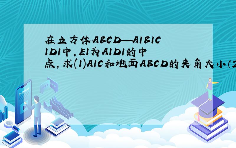 在立方体ABCD—A1B1C1D1中,E1为A1D1的中点,求(1)A1C和地面ABCD的夹角大小（2）E1B和地面AB