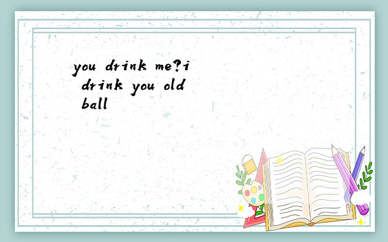 you drink me?i drink you old ball