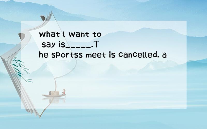what l want to say is_____.The sportss meet is cancelled. a