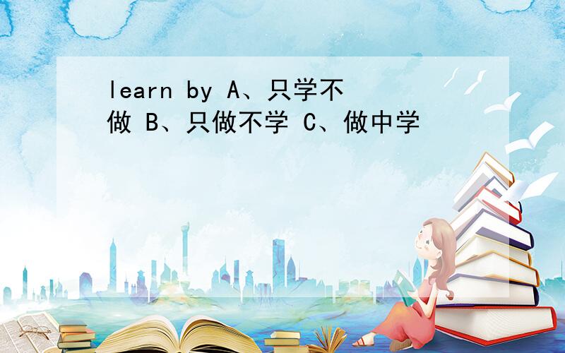 learn by A、只学不做 B、只做不学 C、做中学