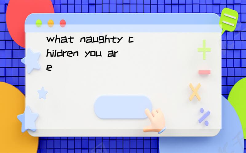 what naughty children you are