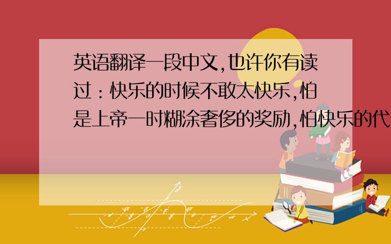 英语翻译一段中文,也许你有读过：快乐的时候不敢太快乐,怕是上帝一时糊涂奢侈的奖励,怕快乐的代价太大,来得太快,怕快乐有罪