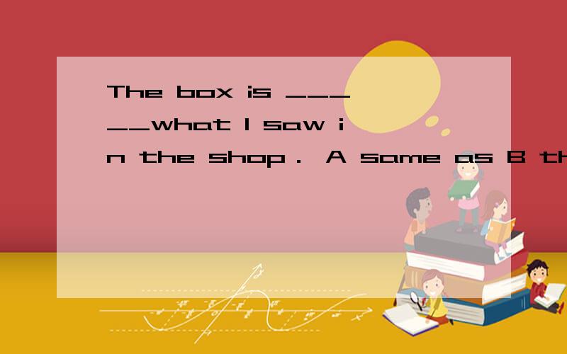 The box is _____what I saw in the shop． A same as B the same