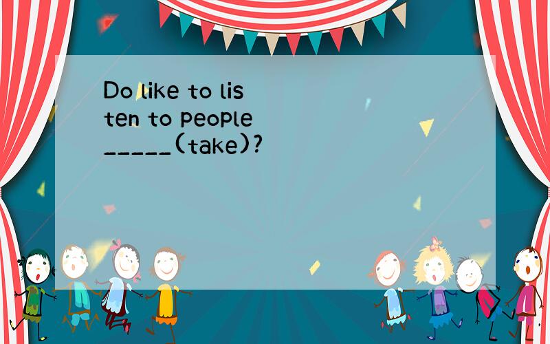 Do like to listen to people _____(take)?