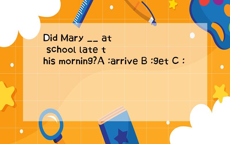 Did Mary __ at school late this morning?A :arrive B :get C :