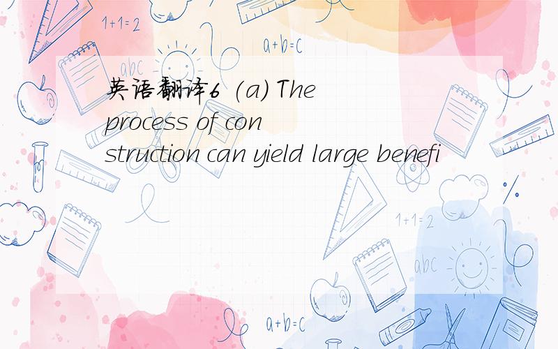 英语翻译6 (a) The process of construction can yield large benefi