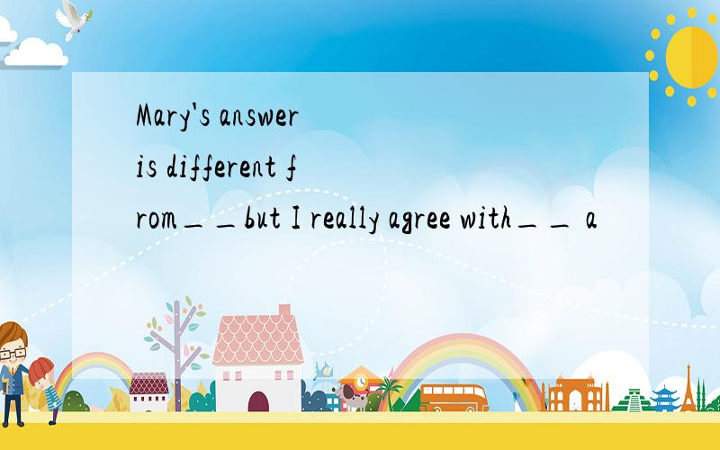 Mary's answer is different from__but I really agree with__ a