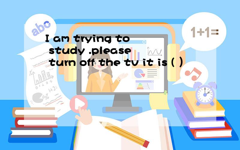 I am trying to study .please turn off the tv it is ( ）