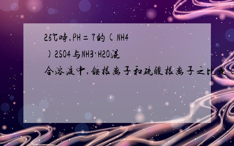 25℃时,PH=7的(NH4)2SO4与NH3·H2O混合溶液中,铵根离子和硫酸根离子之比是（）