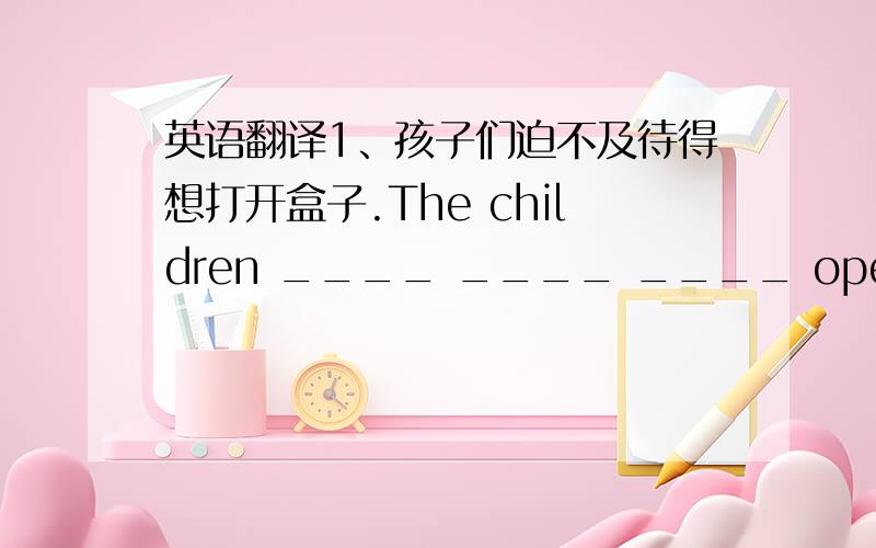 英语翻译1、孩子们迫不及待得想打开盒子.The children ____ ____ ____ open the box