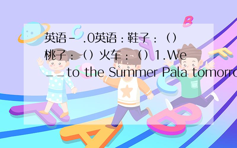 英语- .0英语：鞋子：（）桃子：（）火车：（）1.We__to the Summer Pala tomorrowA.G