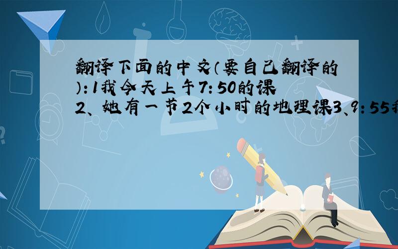 翻译下面的中文（要自己翻译的）：1我今天上午7：50的课2、 她有一节2个小时的地理课3、9：55我们上数学课