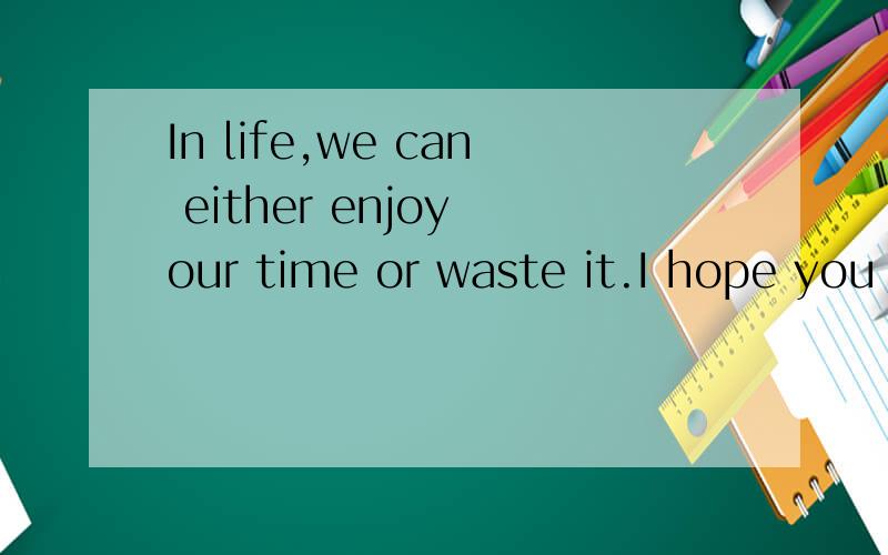 In life,we can either enjoy our time or waste it.I hope you
