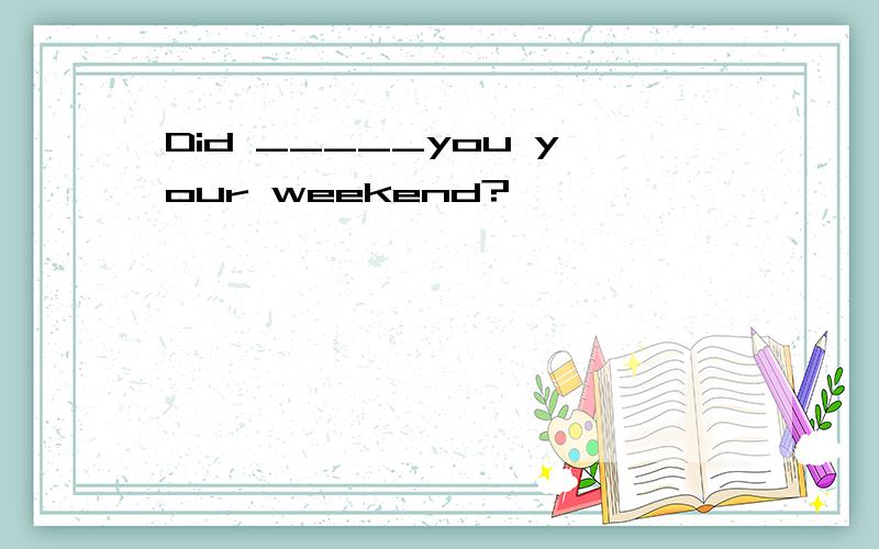 Did _____you your weekend?