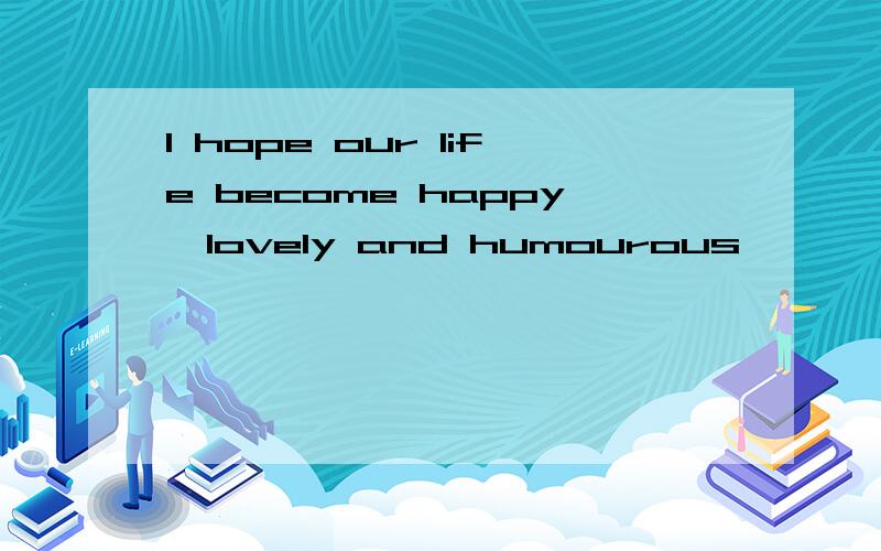 I hope our life become happy,lovely and humourous