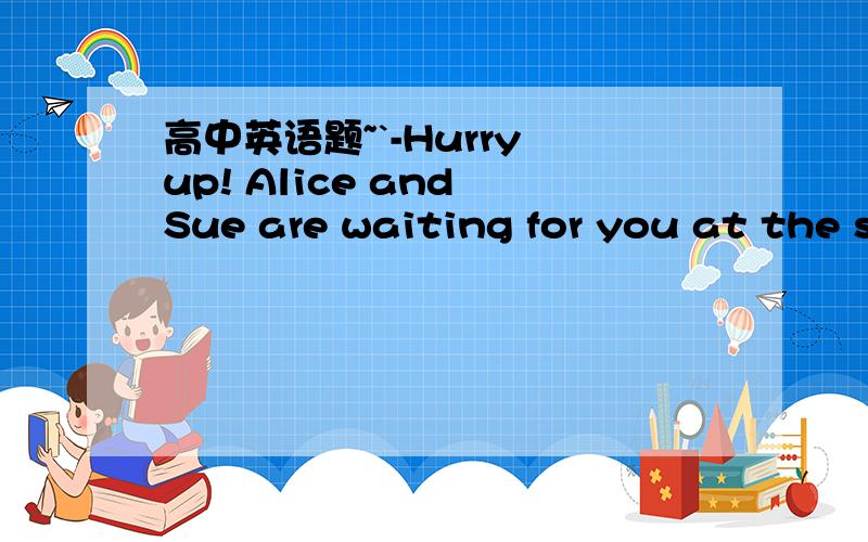 高中英语题~`-Hurry up! Alice and Sue are waiting for you at the s