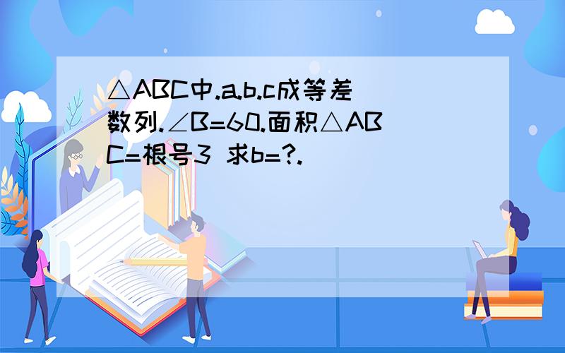 △ABC中.a.b.c成等差数列.∠B=60.面积△ABC=根号3 求b=?.