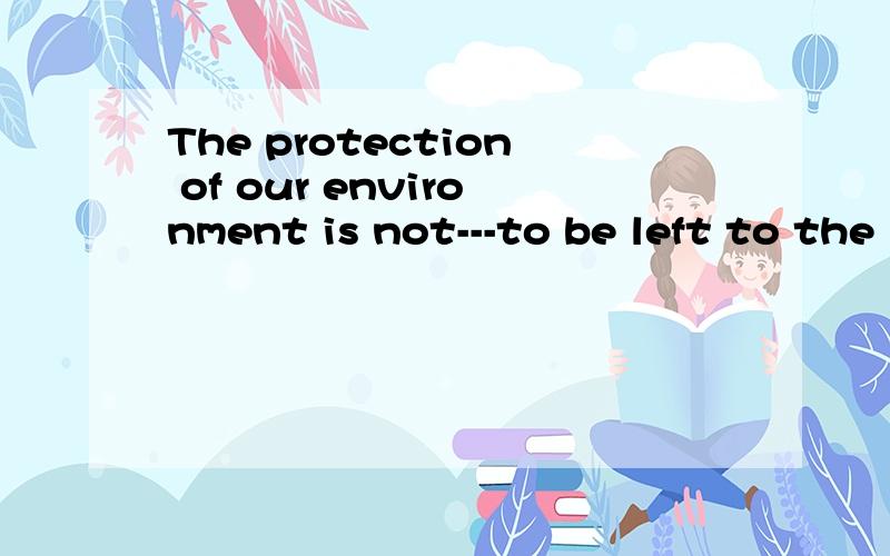 The protection of our environment is not---to be left to the