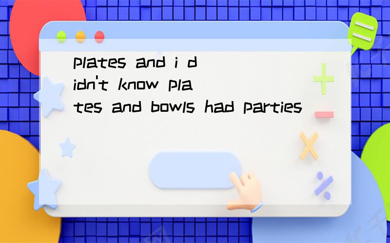 plates and i didn't know plates and bowls had parties