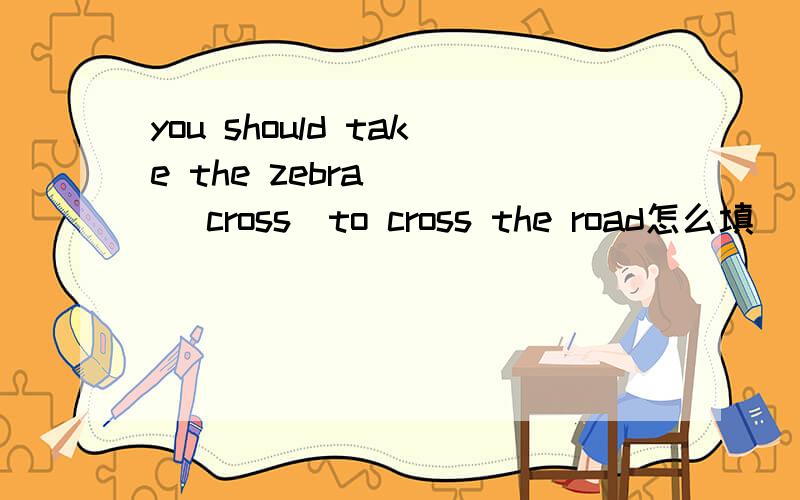 you should take the zebra( ) (cross)to cross the road怎么填