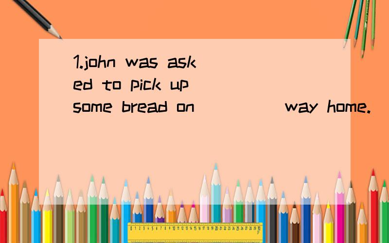 1.john was asked to pick up some bread on_____way home.