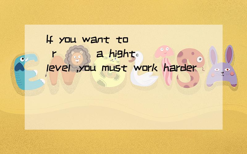 If you want to r___ a hight level ,you must work harder