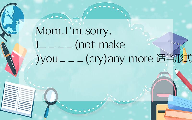 Mom.I'm sorry.I____(not make)you___(cry)any more 适当形式填空