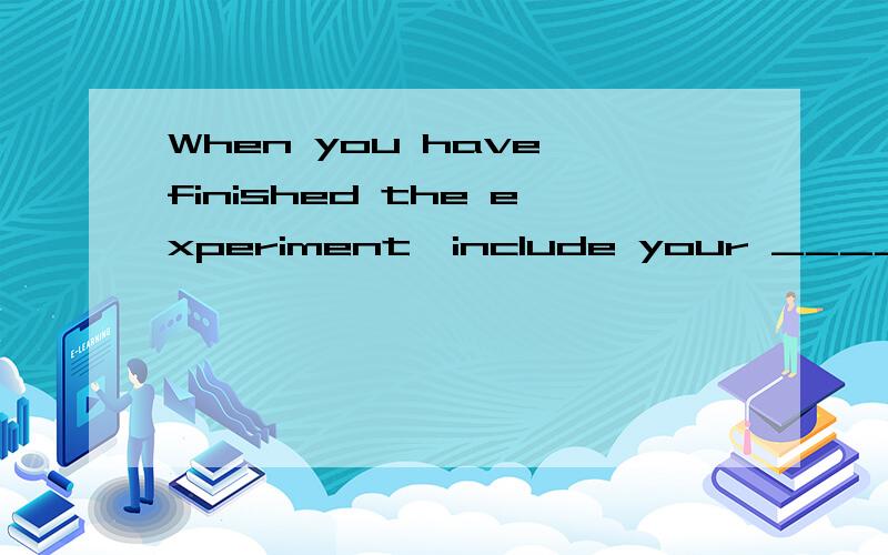 When you have finished the experiment,include your ____ in a