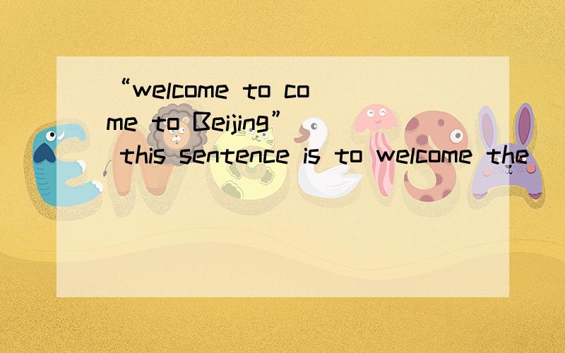 “welcome to come to Beijing” this sentence is to welcome the