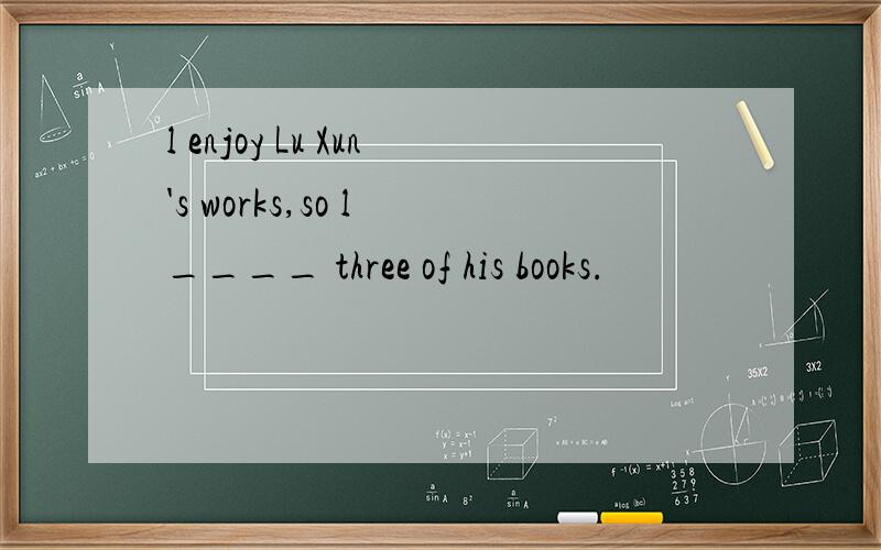 l enjoy Lu Xun's works,so l ____ three of his books.