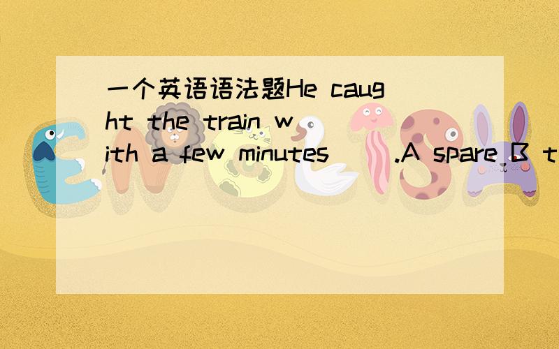 一个英语语法题He caught the train with a few minutes __.A spare B t