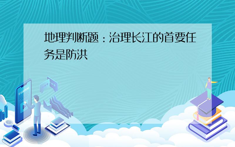 地理判断题：治理长江的首要任务是防洪