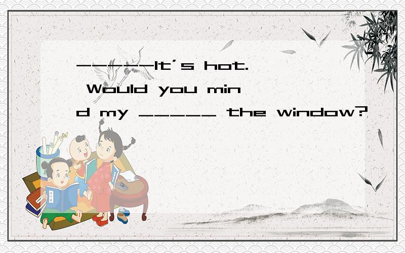 -----It’s hot. Would you mind my _____ the window?