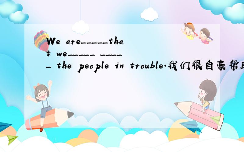We are_____that we_____ _____ the people in trouble.我们很自豪帮助了