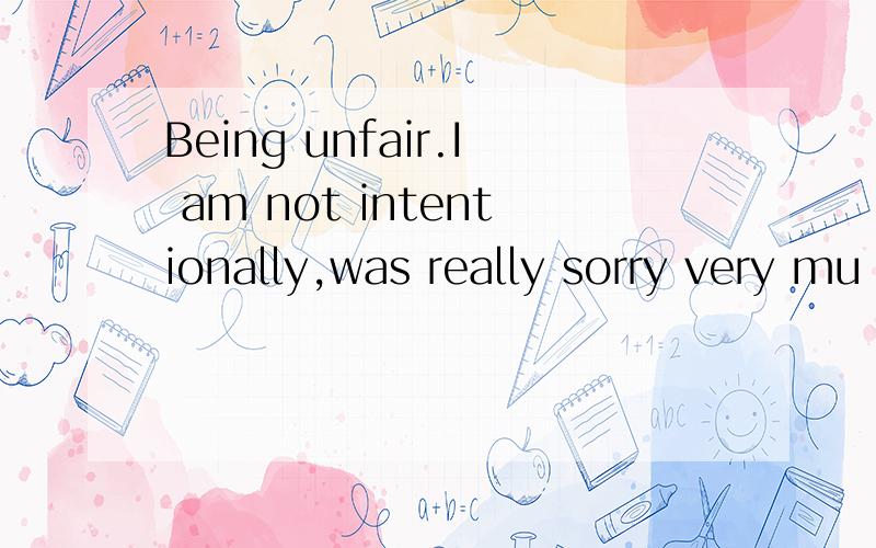 Being unfair.I am not intentionally,was really sorry very mu