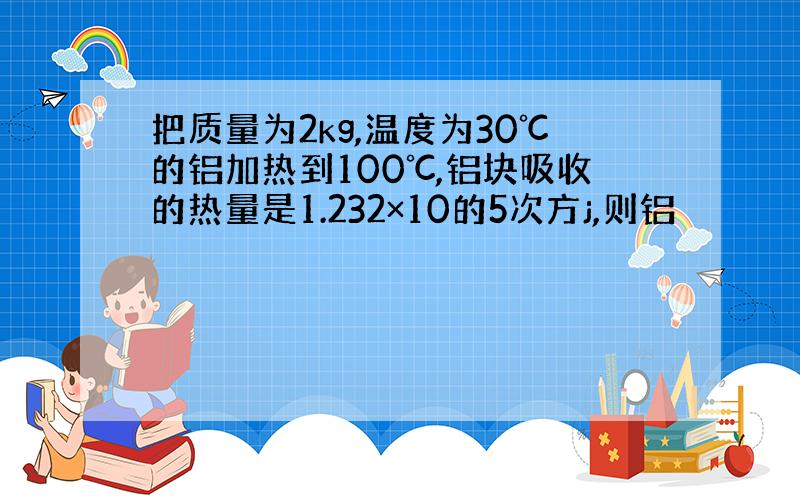 把质量为2kg,温度为30℃的铝加热到100℃,铝块吸收的热量是1.232×10的5次方j,则铝