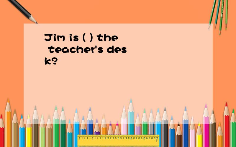 Jim is ( ) the teacher's desk?