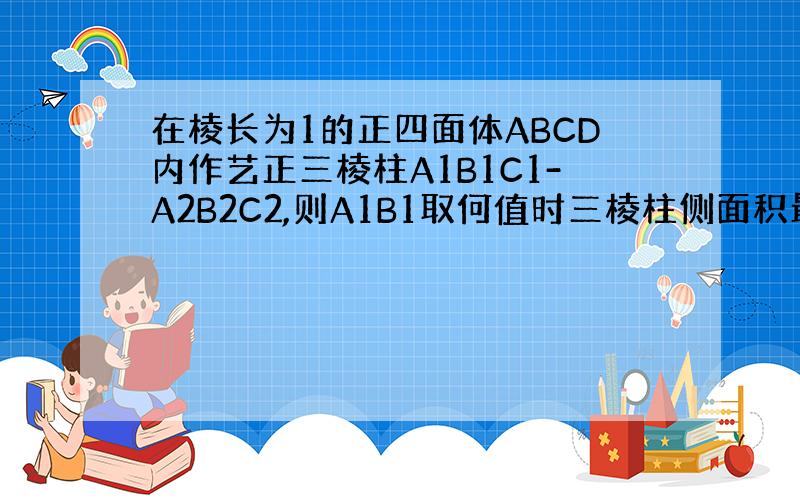 在棱长为1的正四面体ABCD内作艺正三棱柱A1B1C1-A2B2C2,则A1B1取何值时三棱柱侧面积最大