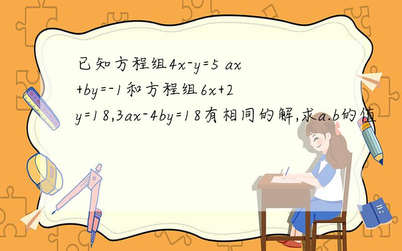 已知方程组4x-y=5 ax+by=-1和方程组6x+2y=18,3ax-4by=18有相同的解,求a.b的值