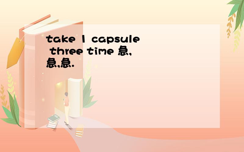 take 1 capsule three time 急,急,急.