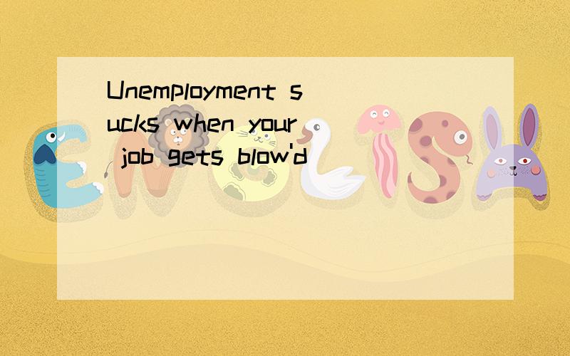 Unemployment sucks when your job gets blow'd