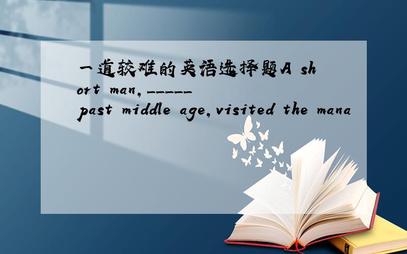 一道较难的英语选择题A short man,_____ past middle age,visited the mana