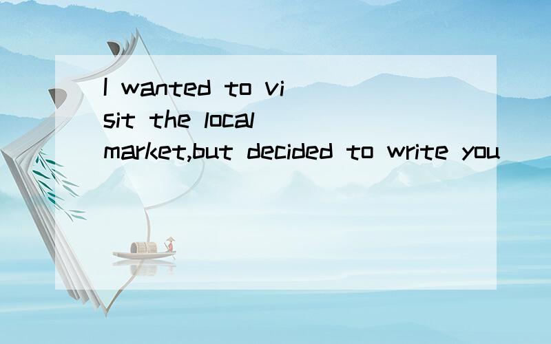 I wanted to visit the local market,but decided to write you