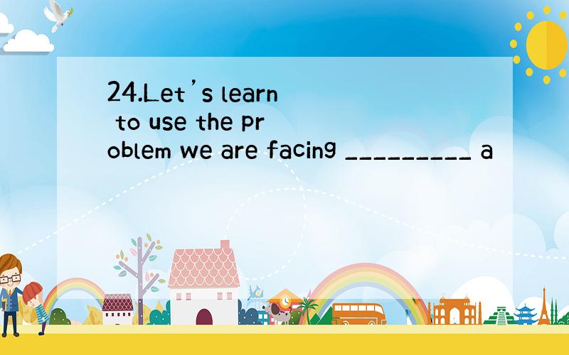 24.Let’s learn to use the problem we are facing _________ a