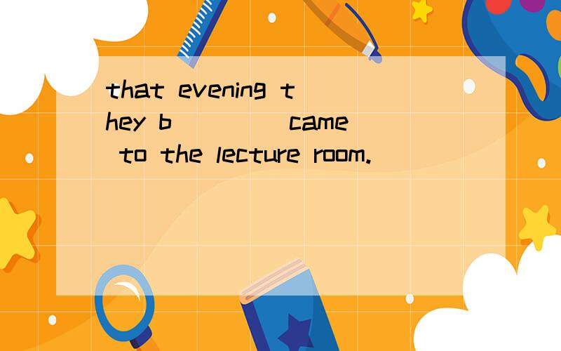 that evening they b____ came to the lecture room.