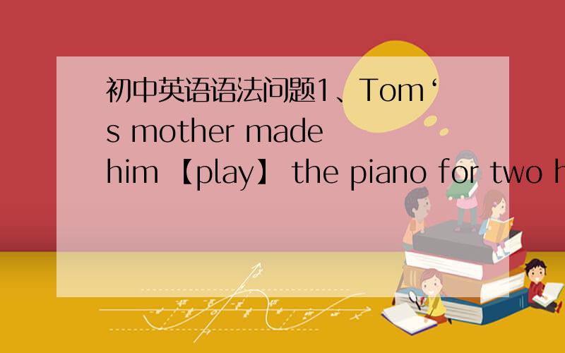 初中英语语法问题1、Tom‘s mother made him 【play】 the piano for two hou
