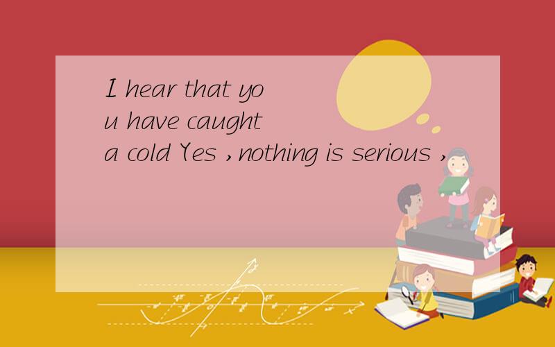 I hear that you have caught a cold Yes ,nothing is serious ,